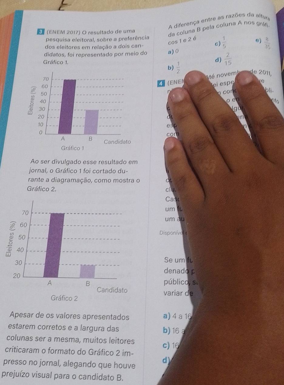 A diferença entre as razões da altura
(ENEM 2017) O resultado de uma
da coluna B pela coluna A nos gráfi
pesquisa eleitoral, sobre a preferência
cos 1 e 2 é
dos eleitores em relação a dois can-
c)  1/5  e)  8/35 
didatos, foi representado por meio do a) 0
Gráfico 1.
d)  2/15 
b)  1/2 
té novemb de 2011,
(ENEN
ei espe
con bli
o en
ato
Igur
C
d
en
esp 
com
Ao ser divulgado esse resultado em
jornal, o Gráfico 1 foi cortado du-
rante a diagramação, como mostra o C
Gráfico 2. clu
Cas
um fu
um au
Disponível 
Se um f
denado p
público, s
variar de
Apesar de os valores apresentados a) 4a16
estarem corretos e a largura das b) 16 a
colunas ser a mesma, muitos leitores c) 16
criticaram o formato do Gráfico 2 im-
presso no jornal, alegando que houve
d)
prejuízo visual para o candidato B.