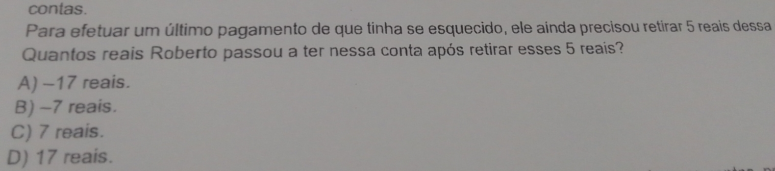 contas.
Para efetuar um último pagamento de que tinha se esquecido, ele ainda precisou retirar 5 reais dessa
Quantos reais Roberto passou a ter nessa conta após retirar esses 5 reais?
A) -17 reais.
B) -7 reais.
C) 7 reais.
D) 17 reais.