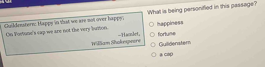 Guildenstern: Happy in that we are not over happy; What is being personified in this passage?
On Fortune’s cap we are not the very button. happiness
-Hamlet, fortune
William Shakespeare Guildenstern
a cap