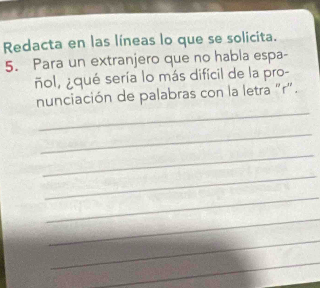 Redacta en las líneas lo que se solicita. 
5. Para un extranjero que no habla espa- 
ñol, ¿qué sería lo más difícil de la pro- 
_ 
nunciación de palabras con la letra "r". 
_ 
_ 
_ 
_ 
_ 
_ 
_