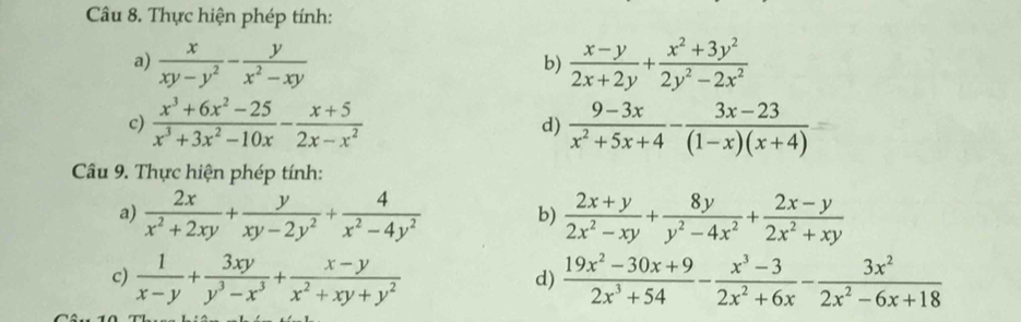 Thực hiện phép tính: 
a)  x/xy-y^2 - y/x^2-xy   (x-y)/2x+2y + (x^2+3y^2)/2y^2-2x^2 
b) 
c)  (x^3+6x^2-25)/x^3+3x^2-10x - (x+5)/2x-x^2  d)  (9-3x)/x^2+5x+4 - (3x-23)/(1-x)(x+4) 
Câu 9. Thực hiện phép tính: 
a)  2x/x^2+2xy + y/xy-2y^2 + 4/x^2-4y^2  b)  (2x+y)/2x^2-xy + 8y/y^2-4x^2 + (2x-y)/2x^2+xy 
c)  1/x-y + 3xy/y^3-x^3 + (x-y)/x^2+xy+y^2   (19x^2-30x+9)/2x^3+54 - (x^3-3)/2x^2+6x - 3x^2/2x^2-6x+18 
d)