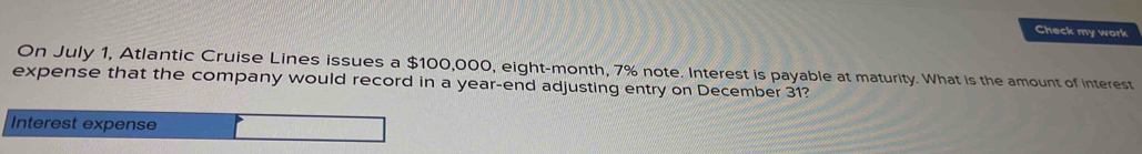 Check my work 
On July 1, Atlantic Cruise Lines issues a $100,000, eight-month, 7% note. Interest is payable at maturity. What is the amount of interest 
expense that the company would record in a year -end adjusting entry on December 31? 
Interest expense