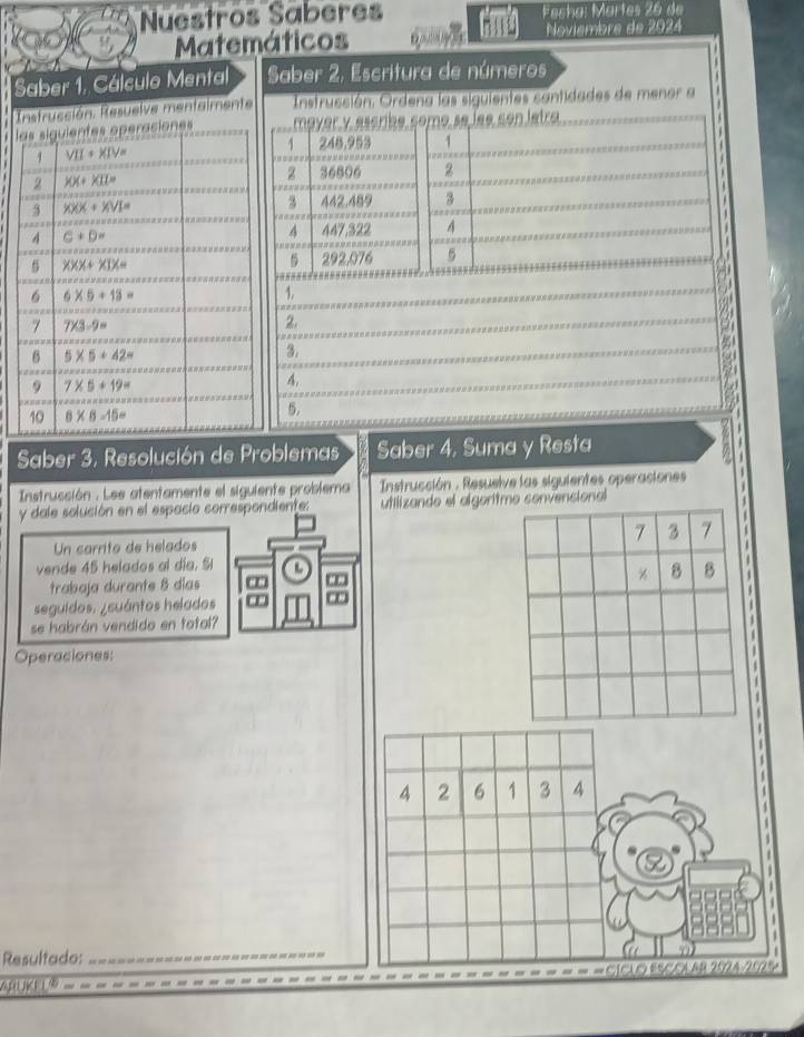 Nuestros Saberes Fecha: Martes 26 de
MateNoviembre de 2024
Saber 1. Cálculo Mental
Instrucción. Resuelve mentaimen
l
5.
Saber 3, Resolución de Problemas Saber 4, Suma y Resta
Instrucción . Lee atentamente el siguiente problema  Instrucción : Resuelve las siguientes operaciones
y dale solución en el espacio correspondiente: utilizando el algorencional
Un carrito de helados
vende 45 helados al día. Sl L
trabaja durante 8 días
 
seguidos. ¿cuántos helados
se habrán vendido en total?
Operaciones: *
  
  
 
A 2 6 1 3 4
1
1
Resultado:_
SICAO ESCOLAR 252A-252