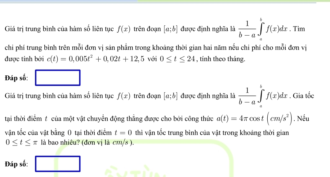 Giá trị trung bình của hàm số liên tục f(x) trên đoạn [a;b] được định nghĩa là  1/b-a ∈tlimits _a^(bf(x)dx. Tìm 
chi phí trung bình trên mỗi đơn vị sản phẩm trong khoảng thời gian hai năm nếu chi phí cho mỗi đơn vị 
được tính bởi c(t)=0,005t^2)+0,02t+12,5 với 0≤ t≤ 24 , tính theo tháng. 
Đáp số: □ 
Giá trị trung bình của hàm số liên tục f(x) trên đoạn [a;b] được định nghĩa là  1/b-a ∈tlimits _a^(bf(x)dx. Gia tốc 
tại thời điểm t của một vật chuyển động thẳng được cho bởi công thức a(t)=4π cos t(cm/s^2)). Nếu 
vận tốc của vật bằng 0 tại thời điểm t=0 thì vận tốc trung bình của vật trong khoảng thời gian
0≤ t≤ π là bao nhiêu? (đơn vị là cm/s ). 
Đáp số: □