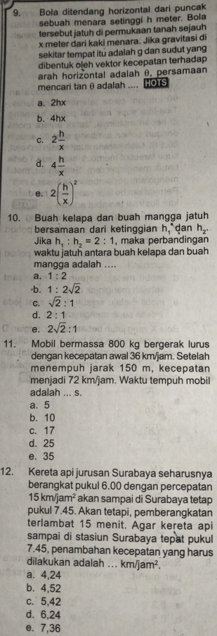 Bola ditendang horizontal dari puncak
sebuah menara setinggi h meter. Bola
tersebut jatuh di permukaan tanah sejauh
x meter dari kaki menara. Jika gravitasi di
sekitar tempat itú adalah g dan sudut yang
dibentuk oleh vektor kecepatan terhadap
arah horizontal adalah θ, persamaan
mencari tan θ adalah .... HOTS
a. 2hx
b. 4hx
C. 2 h/x 
d. 4 h/x 
e. 2( h/x )^2
10.  Buah kelapa dan buah mangga jatuh
bersamaan dari ketinggian h_1^((ast) dan h_2).
Jika h_1:h_2=2:1 , maka perbandingan
waktu jatuñ antara buah kelapa dan buah
mangga adalah ....
a, 1:2
·b. 1:2sqrt(2)
C. sqrt(2):1
d. 2:1
e. 2sqrt(2):1
11. Mobil bermassa 800 kg bergerak lurus
dengan kecepatan awal 36 km/jam. Setelah
menempuh jarak 150 m, kecepatan
menjadi 72 km/jam. Waktu tempuh mobil
adalah ... s.
a. 5
b. 10
c. 17
d. 25
e. 35
12. Kereta api jurusan Surabaya seharusnya
berangkat pukul 6.00 dengan percepatan
15km/jam^2 akan sampai di Surabaya tetap
pukul 7.45. Akan tetapi, pemberangkatan
terlambat 15 menit. Agar kereta api
sampai di stasiun Surabaya tepat pukul
7.45, penambahan kecepatan yang harus
dilakukan adalah ... km/jam^2.
a. 4,24
b. 4,52
c. 5,42
d. 6,24
e. 7,36