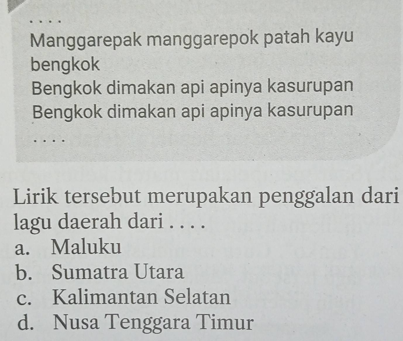 Manggarepak manggarepok patah kayu
bengkok
Bengkok dimakan api apinya kasurupan
Bengkok dimakan api apinya kasurupan
Lirik tersebut merupakan penggalan dari
lagu daerah dari . . . .
a. Maluku
b. Sumatra Utara
c. Kalimantan Selatan
d. Nusa Tenggara Timur