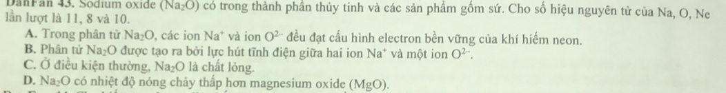 DanFan 43. Sodium oxide (Na_2O) có trong thành phần thủy tinh và các sản phầm gốm sứ. Cho số hiệu nguyên tử của Na, O, Ne
lần lượt là 11, 8 và 10.
A. Trong phân tử Na_2O , các ion Na^+ và ion O^(2-) đều đạt cấu hình electron bền vững của khí hiếm neon.
B. Phân tử Na₂O được tạo ra bởi lực hút tĩnh điện giữa hai ion Na* và một ion O^(2-).
C. Ở điều kiện thường, Na₂O là chất lỏng.
D. Na_2O có nhiệt độ nóng chảy thấp hơn magnesium oxide (MgO).