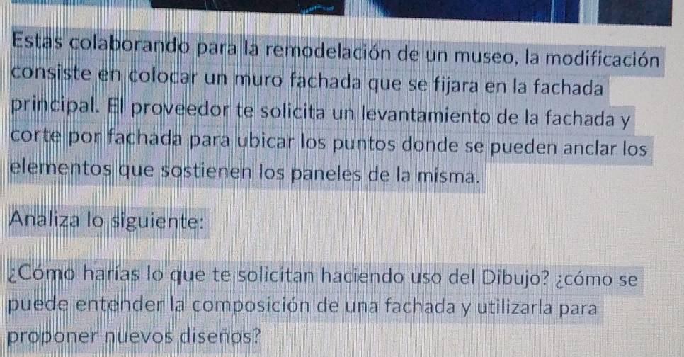 Estas colaborando para la remodelación de un museo, la modificación 
consiste en colocar un muro fachada que se fijara en la fachada 
principal. El proveedor te solicita un levantamiento de la fachada y 
corte por fachada para ubicar los puntos donde se pueden anclar los 
elementos que sostienen los paneles de la misma. 
Analiza lo siguiente: 
¿Cómo harías lo que te solicitan haciendo uso del Dibujo? ¿cómo se 
puede entender la composición de una fachada y utilizarla para 
proponer nuevos diseños?