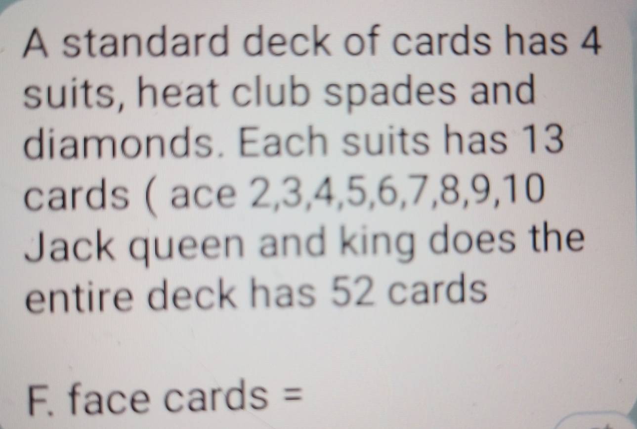 A standard deck of cards has 4
suits, heat club spades and 
diamonds. Each suits has 13
cards ( ace 2, 3, 4, 5, 6, 7, 8, 9, 10
Jack queen and king does the 
entire deck has 52 cards 
F. face cards =