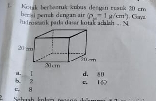 Kotak berbentuk kubus dengan rusuk 20 cm
berisi penuh dengan air (rho _w=1g/cm^3). Gaya
hidrostatik pada dasar kotak adalah ... N.
a. 1 d. 80
b. 2 e. 160
c. 8
Sehuch kolam røçeng dala