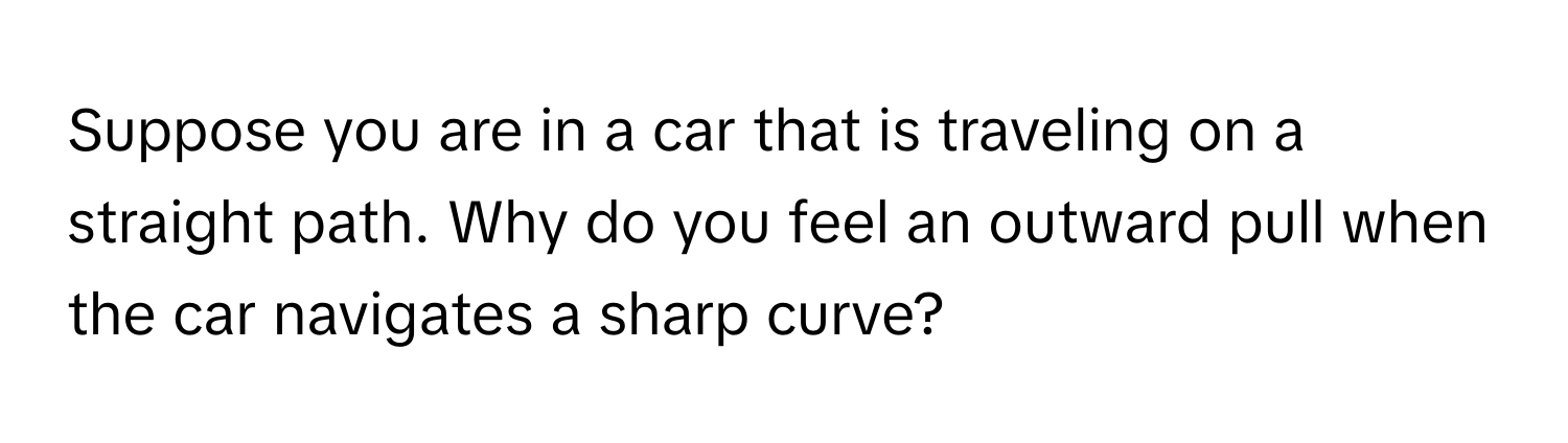 Suppose you are in a car that is traveling on a straight path. Why do you feel an outward pull when the car navigates a sharp curve?