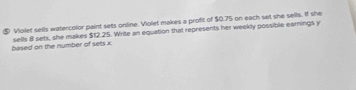 ⑤ Violet sells watercolor paint sets online. Violet makes a profit of $0.75 on each set she sells. If she 
sells 8 sets, she makes $12.25. Write an equation that represents her weekly possible earnings y
based on the number of sets x.