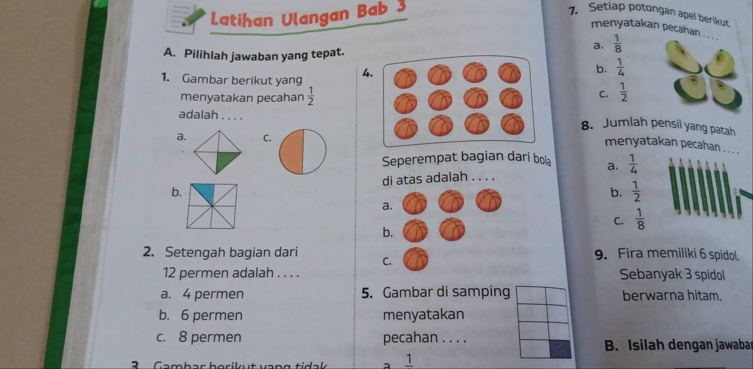 Latihan Ulangan Bab 3
1. Setiap potongan apel berikut
menyatakan pecahan . . . .
a.  1/8 
A. Pilihlah jawaban yang tepat.
4
b.  1/4 
1. Gambar berikut yang  1/2 
menyatakan pecahan  1/2 
C.
adalah . . . .
8. Jumlah pensil yang patah
a.
C.
menyatakan pecahan . .
Seperempat bagian darí bola
a.  1/4 
di atas adalah . . . .
b.
b.  1/2 
a
C.  1/8 
b
2. Setengah bagian dari9. Fira memiliki 6 spidol.
C
12 permen adalah . . . . Sebanyak 3 spidol
a. 4 permen 5. Gambar di samping berwarna hitam.
b. 6 permen menyatakan
c. 8 permen pecahan . . . .
B. Isilah dengan jawaba
3 Cambar borikut var 
1