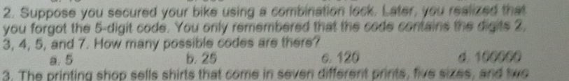 Suppose you secured your bike using a combination lock. Later, you realized that
you forgot the 5 -digit code. You only remembered that the code contains the digits 2,
3, 4, 5, and 7. How many possible codes are there?
a. 5 b. 25 c. 120 d. 100000
3. The printing shop sells shirts that come in seven different prints, five sizes, and two