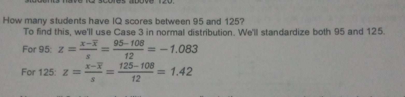 dove 
How many students have IQ scores between 95 and 125? 
To find this, we'll use Case 3 in normal distribution. We'll standardize both 95 and 125. 
For 95: z=frac x-overline xs= (95-108)/12 =-1.083
For 125: z=frac x-overline xs= (125-108)/12 =1.42