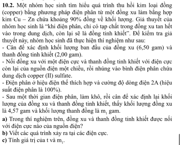 Một nhóm học sinh tìm hiều quá trình thu hồi kim loại đồng 
(copper) bằng phương pháp điện phân từ một đồng xu làm bằng hợp 
kim Cu - Zn chứa khoảng 90% đồng về khối lượng. Giả thuyết của 
nhóm học sinh là “khi điện phân, chi có tạp chất trong đồng xu tan hết 
vào trong dung dịch, còn lại sẽ là đồng tinh khiết'. Để kiểm tra giả 
thuyết này, nhóm học sinh đã thực hiện thí nghiệm như sau: 
- Cân để xác định khổi lượng ban đầu của đồng xu (6,50 gam) và 
thanh đồng tinh khiết (2,00 gam). 
- Nổi đồng xu với một điện cực và thanh đồng tinh khiết với điện cực 
còn lại của nguồn điện một chiều, rồi nhúng vào bình điện phân chứa 
dung dịch copper (II) sulfate. 
- Điện phân ở hiệu điện thể thích hợp và cường độ dòng điện 2A (hiệu 
suất điện phân là 100%). 
- Sau một thời gian điện phân, làm khô, rồi cân để xác định lại khối 
lượng của đồng xu và thanh đồng tinh khiết, thấy khối lượng đồng xu 
là 4,57 gam và khổi lượng thanh đồng là m_1 gam. 
a) Trong thí nghiệm trên, đồng xu và thanh đồng tinh khiết được nối 
với điện cực nào của nguồn điện? 
b) Viết các quá trình xảy ra tại các điện cực. 
c) Tính giá trị của t và m_1.