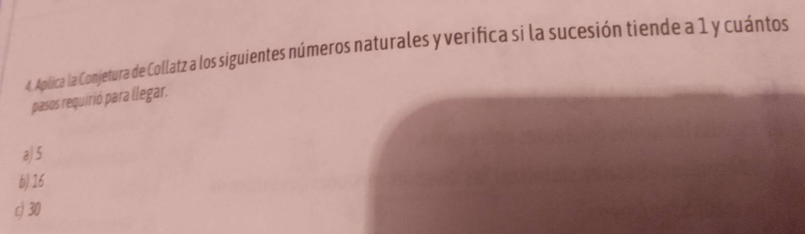 Aplica la Conjetura de Collatz a los siguientes números naturales y verifica si la sucesión tiende a 1 y cuántos
pasos requirió para llegar.
a) 5
b) 16
c 30