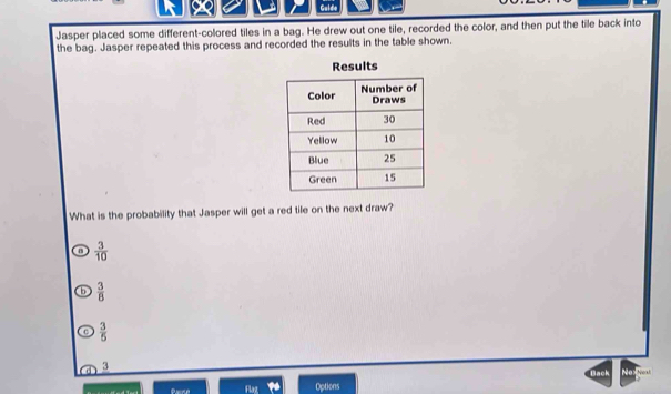 Gulde
Jasper placed some different-colored tiles in a bag. He drew out one tile, recorded the color, and then put the tile back into
the bag. Jasper repeated this process and recorded the results in the table shown.
What is the probability that Jasper will get a red tile on the next draw?
9  3/10 
b  3/8 
c  3/5 
3
Pasme Flaz Options Dack