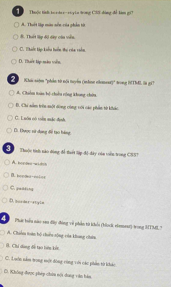 Thuộc tính border-style trong CSS dùng để làm gì?
A. Thiết lập màu nền của phần tử.
B. Thiết lập độ dày của viền.
C. Thiết lập kiểu hiển thị của viễn
D. Thiết lập màu viền
2 Khái niệm "phần tử nội tuyển (inline element)" trong HTML là gì?
A. Chiếm toàn bộ chiều rộng khung chứa
B. Chỉ nằm trên một dòng cùng với các phần tử khác.
C. Luôn có viên mặc định
D. Được sử dụng để tạo bảng.
3 Thuộc tính nào dùng để thiết lập độ dày của viền trong CSS?
A. border-width
B. border-color
C. padding
D. border-style
4 Phát biểu nào sau đây đủng về phần tử khổi (block element) trong HTML?
A. Chiếm toàn bộ chiều rộng của khung chứa.
B. Chỉ dùng đễ tạo liên kết.
C. Luôn nằm trong một dòng cùng với các phần tử khác.
D. Không được phép chứa nội dung văn bản