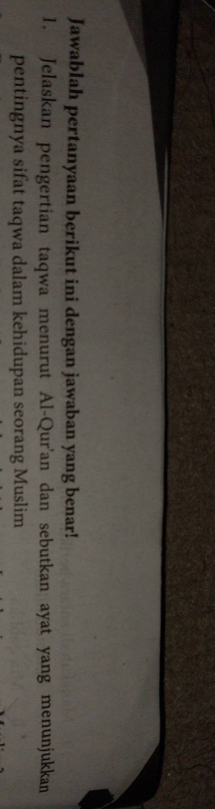 Jawablah pertanyaan berikut ini dengan jawaban yang benar! 
1. Jelaskan pengertian taqwa menurut Al-Qur'an dan sebutkan ayat yang menunjukkan 
pentingnya sifat taqwa dalam kehidupan seorang Muslim
