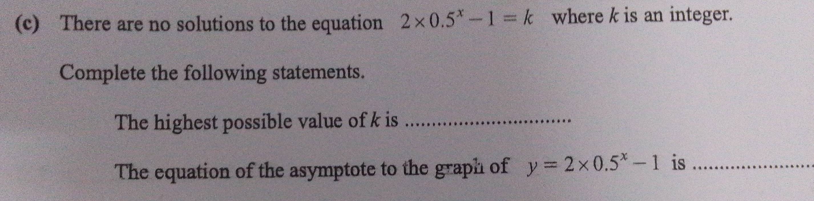 There are no solutions to the equation 2* 0.5^x-1=k where k is an integer. 
Complete the following statements. 
The highest possible value of k is_ 
The equation of the asymptote to the graph of y=2* 0.5^x-1 is_