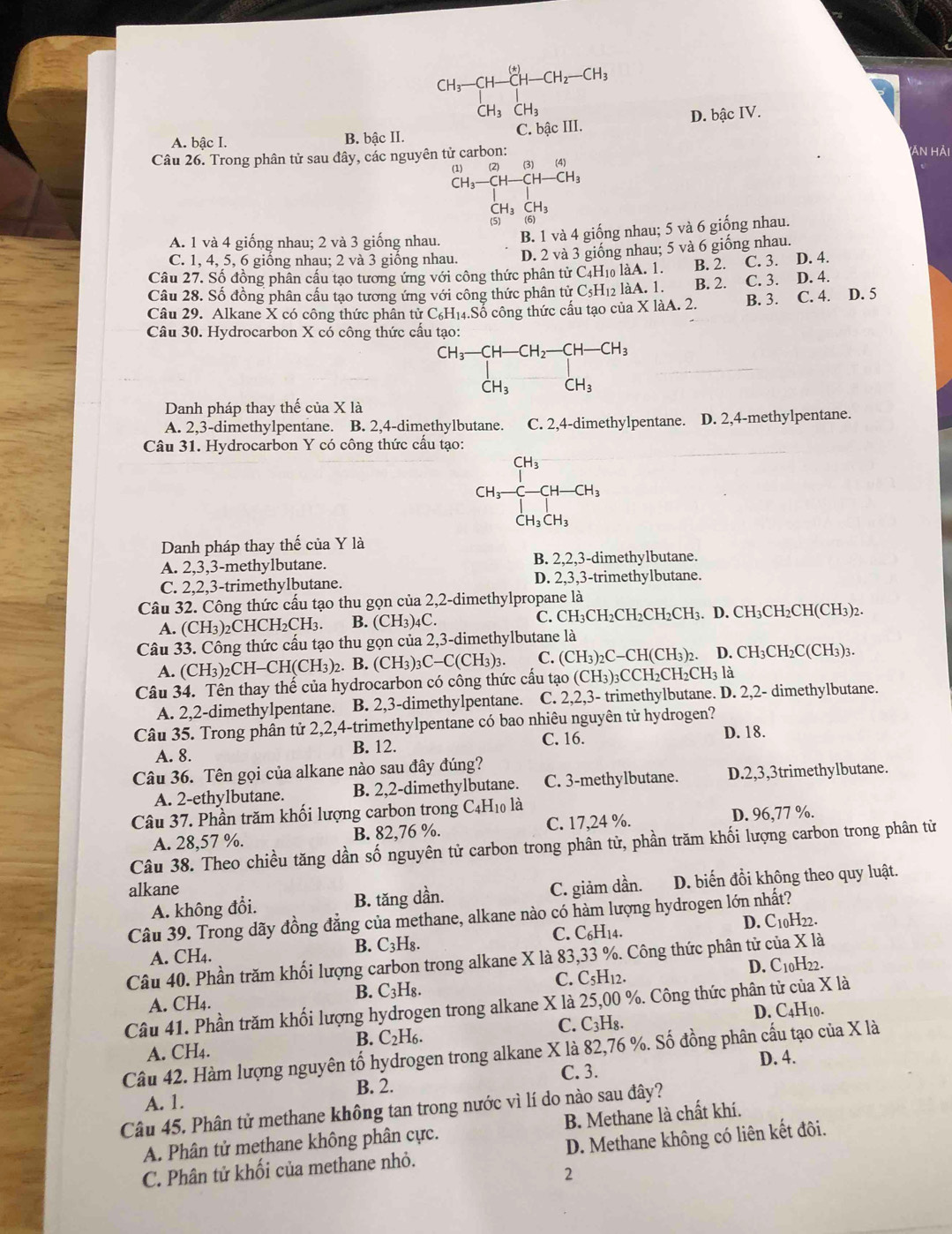 CH_3-CH-CH-CH_2-CH_3
CH_3CH_3
A. bậc I. B. bậc II. C. bậc III. D. bậc IV.
(ản hải
Câu 26. Trong phân tử sau đây, các nguyên tử carbon: (3) (4)
(1) (2)
-CH-CH-CH_3
CH_3CH_3
(5) (6)
A. 1 và 4 giống nhau; 2 và 3 giống nhau B. 1 và 4 giống nhau; 5 và 6 giống nhau.
C. 1, 4, 5, 6 giống nhau; 2 và 3 giống nhau. D. 2 và 3 giống nhau; 5 và 6 giống nhau.
Câu 27. Số đồng phân cầu tạo tương ứng với công thức phân tử C4H₁ làA. 1. B. 2. C. 3. D. 4.
Câu 28. Số đồng phân cấu tạo tương ứng với công thức phân tử C_5H_12 làA. 1. B. 2. C. 3. D. 4.
Câu 29. Alkane X có công thức phân tử C_6H_14.S Số công thức cấu tạo của X làA. 2. B. 3. C. 4. D. 5
Câu 30. Hydrocarbon X có công thức cấu tạo:
beginarrayr CH_3-CH-CH_2-CH-CH_3 CH_3CH_3endarray
Danh pháp thay thế của * 1a
A. 2,3-dimethylpentane. B. 2,4-dimethylbutane. C. 2,4-dimethylpentane. D. 2,4-methylpentane.
Câu 31. Hydrocarbon Y có công thức cầu tạo:
CH_3-CH_2-CH-GH_CH_3CH_3CH_3
Danh pháp thay thế của Y là
A. 2,3,3-methylbutane. B. 2,2,3-dimethylbutane.
C. 2,2,3-trimethylbutane. D. 2,3,3-trimethylbutane.
Câu 32. Công thức cấu tạo thu gọn của 2,2-dimethylpropane là
C.
A. (CH_3)_2 CHCH₂CH₃. B. (CH_3)_4C. CH_3CH_2CH_2CH_2CH 3. D. CH₃CH₂CH(CH₃)2.
Câu 33. Công thức cấu tạo thu gọn của 2,3-dimethylbutane là
A. (CH_3) ₂CH-C H(CH_3). B. (CH_3)_3C-C(CH_3)_3. C. (CH_3)_2C-CH(CH_3)_2. D. CH_3CH_2C(CH_3)_3.
Câu 34. Tên thay thế của hydrocarbon có công thức cấu tạo (CH_3)_3 CCH₂( CH_2CH_3 là
A. 2,2-dimethylpentane. B. 2,3-dimethylpentane. C. 2,2,3- trimethylbutane. D. 2,2- dimethylbutane.
Câu 35. Trong phân tử 2,2,4-trimethylpentane có bao nhiêu nguyên tử hydrogen?
C. 16.
A. 8. B. 12. D. 18.
Câu 36. Tên gọi của alkane nào sau đây đúng?
A. 2-ethylbutane. B. 2,2-dimethylbutane. C. 3-methylbutane. D.2,3,3trimethylbutane.
Câu 37. Phần trăm khối lượng carbon trong C4H₁0 là
A. 28,57 %. B. 82,76 %. C. 17,24 %. D. 96,77 %.
Câu 38. Theo chiều tăng dần số nguyên tử carbon trong phân tử, phần trăm khối lượng carbon trong phân tử
alkane C. giảm dần. D. biến đồi không theo quy luật.
A. không đổi. B. tăng dần.
Câu 39. Trong dãy đồng đẳng của methane, alkane nào có hàm lượng hydrogen lớn nhất?
B. C:;H₈. D. C10H22.
C. C_6H_1 A.
A. CH₄.
Câu 40. Phần trăm khối lượng carbon trong alkane X là 83,33 %. Công thức phân tử của X là
B. C_3H_8. D. C10H22.
C. C_5H_12
A. CH4.
Câu 41. Phần trăm khối lượng hydrogen trong alkane X là 25,00 %. Công thức phân tử của X là
C. C_3H_8. D. C4H10.
B. C_2H_6.
Câu 42. Hàm lượng nguyên tố hydrogen trong alkane X là 82,76 %. Số đồng phân cấu tạo của X là A. CH₄. D. 4.
C. 3.
B. 2.
A. 1.
Câu 45. Phân tử methane không tan trong nước vì lí do nào sau đây?
A. Phân tử methane không phân cực. B. Methane là chất khí.
C. Phân tử khối của methane nhỏ. D. Methane không có liên kết đôi.
2