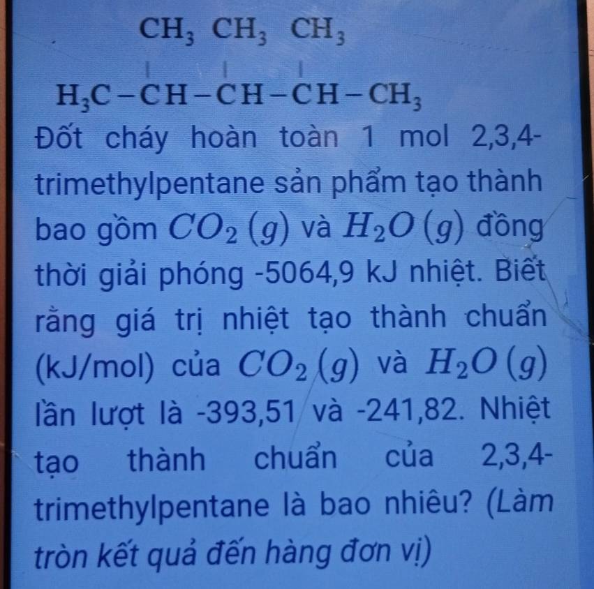 CH_3CH_3CH_3
H_3C-CH-CH-CH-CH_3
Đốt cháy hoàn toàn 1 mol 2, 3, 4 - 
trimethylpentane sản phẩm tạo thành 
bao gồm CO_2(g) và H_2O(g) đồng 
thời giải phóng -5064, 9 kJ nhiệt. Biết 
rằng giá trị nhiệt tạo thành chuẩn 
(kJ/mol) của CO_2(g) và H_2O(g)
lần lượt là -393,51 và -241,82. Nhiệt 
tạo thành chuẩn của 2, 3, 4 - 
trimethylpentane là bao nhiêu? (Làm 
tròn kết quả đến hàng đơn vị)