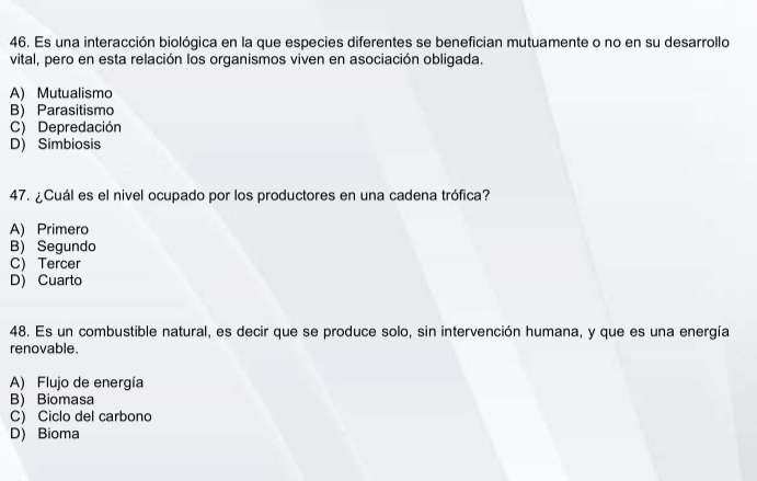 Es una interacción biológica en la que especies diferentes se benefician mutuamente o no en su desarrollo
vital, pero en esta relación los organismos viven en asociación obligada.
A) Mutualismo
B) Parasitismo
C) Depredación
D) Simbiosis
47. ¿Cuál es el nivel ocupado por los productores en una cadena trófica?
A) Primero
B) Segundo
C) Tercer
D) Cuarto
48. Es un combustible natural, es decir que se produce solo, sin intervención humana, y que es una energía
renovable.
A) Flujo de energía
B) Biomasa
C) Ciclo del carbono
D) Bioma