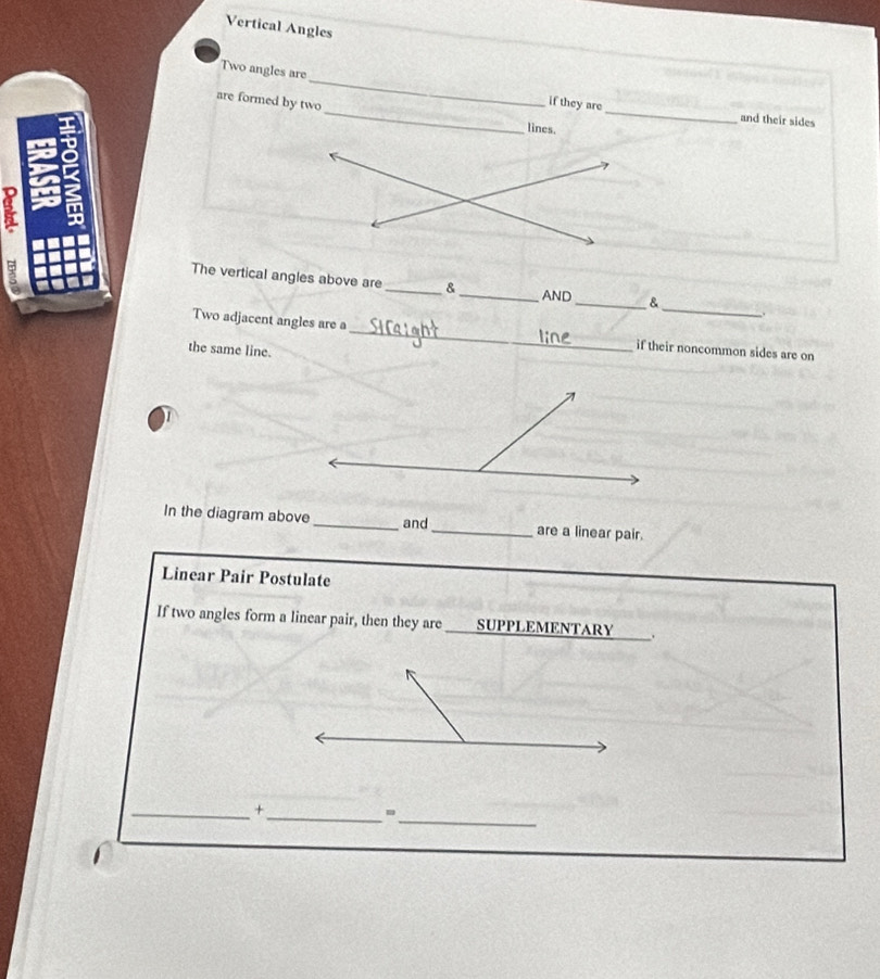 Vertical Angles 
__ 
Two angles are _if they are 
are formed by two 
and their sides 
lines. 
The vertical angles above are _&_ _& _. 
AND 
Two adjacent angles are a_ if their noncommon sides are on 
the same line. 

In the diagram above _and_ are a linear pair. 
Linear Pair Postulate 
If two angles form a linear pair, then they are SUPPLEMENTARY . 
_ 
_ 
_+