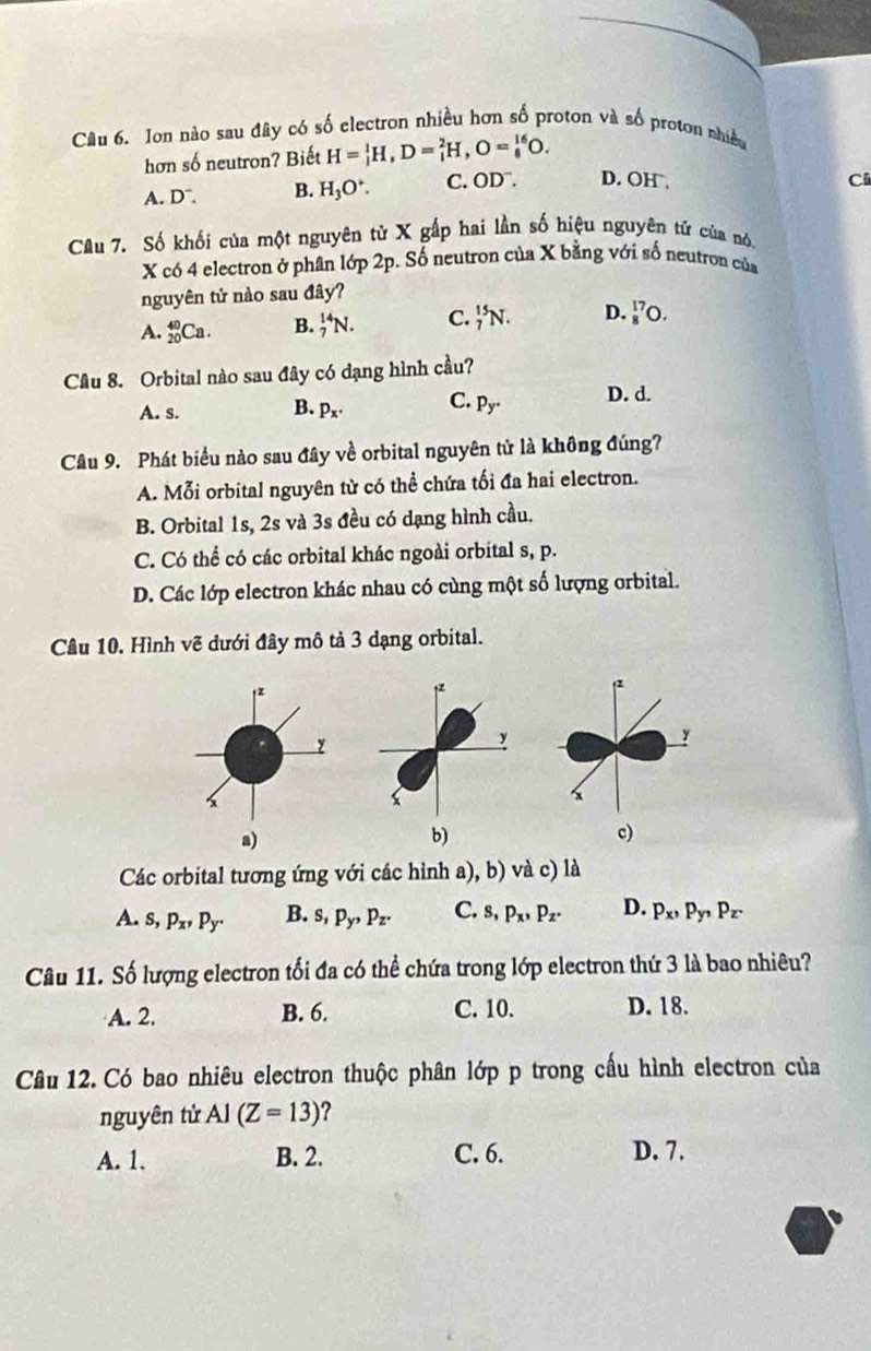 Ion nào sau đây có số electron nhiều hơn số proton và số proton nhiều
hơn số neutron? Biết H=_1^(1H,D=_1^2H,O=_8^(16)O.
A. D”. B. H_3)O^+. C. OD^-. D. OH.
Ci
Câu 7. Số khối của một nguyên từ X gấp hai lần số hiệu nguyên tứ của nó,
X có 4 electron ở phân lớp 2p. Số neutron của X bằng với số neutron của
nguyên tử nào sau d_A a
A. _(20)^(40)Ca. B. _7^((14)N. C. _7^(15)N. D. _8^(17)O.
Câu 8. Orbital nào sau đây có dạng hình cầu?
A. s. B. p_x)· C. p_y^(·) D. d.
Câu 9. Phát biểu nào sau đây về orbital nguyên tử là không đúng?
A. Mỗi orbital nguyên từ có thể chứa tối đa hai electron.
B. Orbital 1s, 2s và 3s đều có dạng hình cầu.
C. Có thể có các orbital khác ngoài orbital s, p.
D. Các lớp electron khác nhau có cùng một số lượng orbital.
Cầu 10. Hình vẽ dưới đây mô tả 3 dạng orbital.
2
y
c)
Các orbital tương ứng với các hỉnh a), b) và c) là
A. s,p_x,p_y. B. s,p_y,p_z. C. s,p_x,p_z. D. P_x,p_y,p_z.
Câu 11. Số lượng electron tối đa có thể chứa trong lớp electron thứ 3 là bao nhiêu?
A. 2. B. 6. C. 10. D. 18.
Câu 12. Có bao nhiêu electron thuộc phân lớp p trong cấu hình electron của
nguyên tử Al(Z=13) 2
A. 1. B. 2. C. 6. D. 7.