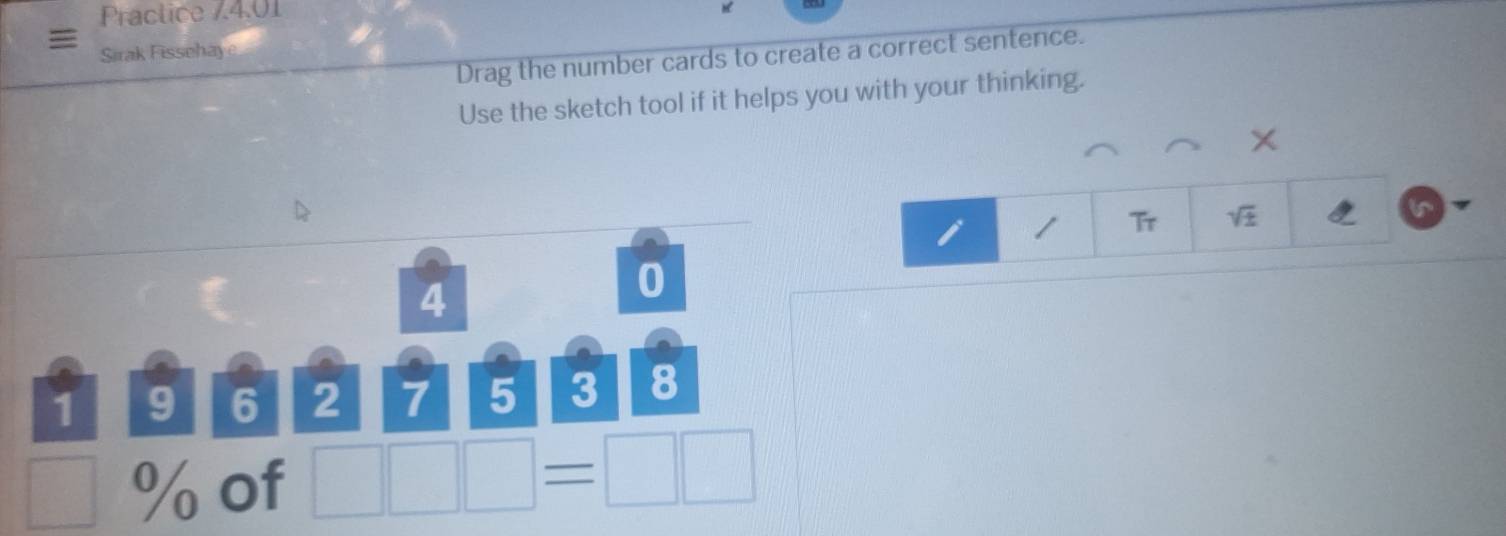 Practice 74.01 
Drag the number cards to create a correct sentence. 
Sirak Fissehaye 
Use the sketch tool if it helps you with your thinking.
X
Tr sqrt(± )
4
0
1 9 6 2 7 5 3 8
□  % of □ □ □ =□ □