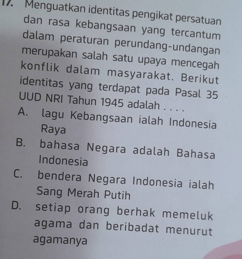 Menguatkan identitas pengikat persatuan
dan rasa kebangsaan yang tercantum
dalam peraturan perundang-undangan
merupakan salah satu upaya mencegah
konflik dalam masyarakat. Berikut
identitas yang terdapat pada Pasal 35
UUD NRI Tahun 1945 adalah . . . .
A. lagu Kebangsaan ialah Indonesia
Raya
B. bahasa Negara adalah Bahasa
Indonesia
C. bendera Negara Indonesia ialah
Sang Merah Putih
D. setiap orang berhak memeluk
agama dan beribadat menurut
agamanya