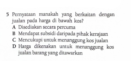 Pernyataan manakah yang berkaitan dengan
jualan pada harga di bawah kos?
A Disediakan secara percuma
B Mendapat subsidi daripada pihak kerajaan
C Mencukupi untuk menanggung kos jualan
D Harga dikenakan untuk menanggung kos
jualan barang yang ditawarkan