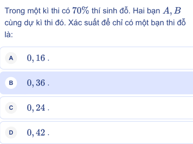 Trong một kì thi có 70% thí sinh đỗ. Hai bạn A, B
cùng dự kì thi đó. Xác suất để chỉ có một bạn thi đỗ
là:
A £ 0, 16.
B 0, 36.
c 0, 24.
D 0, 42.