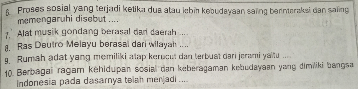 Proses sosial yang terjadi ketika dua atau lebih kebudayaan saling berinteraksi dan saling 
memengaruhi disebut .... 
7. Alat musik gondang berasal dari daerah .... 
8. Ras Deutro Melayu berasal dari wilayah .... 
9 Rumah adat yang memiliki atap kerucut dan terbuat dari jerami yaitu .... 
10. Berbagai ragam kehidupan sosial dan keberagaman kebudayaan yang dimiliki bangsa 
Indonesia pada dasarnya telah menjadi ....