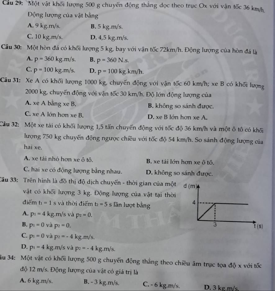 Cầu 29: Một vật khối lượng 500 g chuyển động thắng dọc theo trục Ox với vận tốc 36 km/h
Động lượng của vật bằng
A. 9 kg.m/s. B. 5 kg.m/s.
C. 10 kg.m/s. D. 4,5 kg.m/s.
Câu 30: Một hòn đá có khối lượng 5 kg, bay với vận tốc 72km/h. Động lượng của hòn đá là
A. p=360kg.m/s. B. p=360N.s.
C. p=100kg.m/s. D. p=100kg.km/h.
Câu 31: Xe A có khối lượng 1000 kg, chuyển động với vận tốc 60 km/h; xe B có khối lượng
2000 kg, chuyển động với vận tốc 30 km/h. Độ lớn động lượng của
A. xe A bằng xe B. B. không so sánh được.
C. xe A lớn hơn xe B. D. xe B lớn hơn xe A.
Câu 32: Một xe tải có khối lượng 1,5 tấn chuyến động với tốc độ 36 km/h và một ô tô có khối
lượng 750 kg chuyển động ngược chiều với tốc độ 54 km/h. So sánh động lượng của
hai xe.
A. xe tải nhỏ hơn xe ô tô. B. xe tải lớn hơn xe ô tô.
C. hai xe có động lượng bằng nhau. D. không so sánh được.
Câu 33: Trên hình là đồ thị độ dịch chuyển - thời gian của một
vật có khối lượng 3 kg. Động lượng của vật tại thời
điểm t_1=1s và thời điểm t_2=5s lần lượt bằng
A. p_1=4kg m/s s và p_2=0.
B. p_1=0 và p_2=0.
C. p_1=0 và p_2=-4kg.m/s.
D. p_1=4kg.m/s và p_2=-4kg.m/s.
ầu 34: Một vật có khối lượng 500 g chuyển động thẳng theo chiều âm trục tọa độ x với tốc
độ 12 m/s. Động lượng của vật có giá trị là
A. 6 kg.m/s. B. - 3 kg.m/s. C. - 6 kg.m/s. D. 3 kg.m/s.