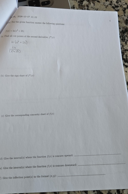 108 . 2024-10-07 01:02
rs) For the given function answer the following questions:
f(x)=ln (x^2+25)
(a) Find all cut points of the socond derivative. f''(x) : 
(b) Give the sign chart of f''(x) : 
(c) Give the corresponding concavity chart of f(x) : 
d) Give the interval(s) where the function f(x) is concave upward: 
_ 
e) Give the interval(s) where the function f(x) is concave downward: 
_ 
) Give the inflection point(s) in the format (x,y) : 
_