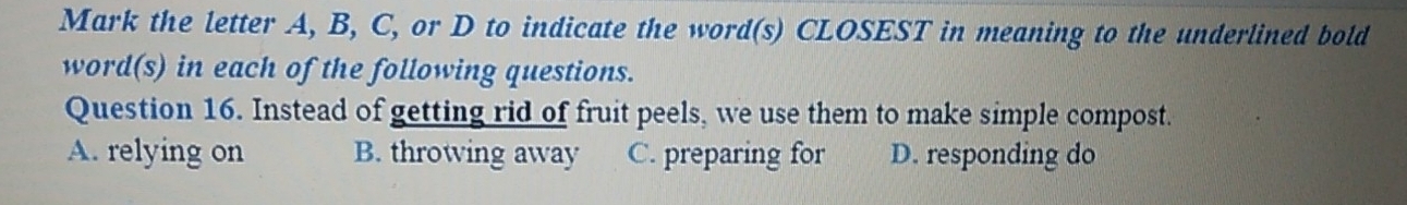 Mark the letter A, B, C, or D to indicate the word(s) CLOSEST in meaning to the underlined bold
word(s) in each of the following questions.
Question 16. Instead of getting rid of fruit peels, we use them to make simple compost.
A. relying on B. throwing away C. preparing for D. responding do