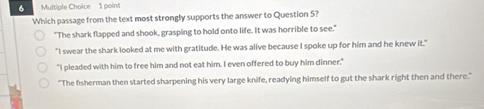 Which passage from the text most strongly supports the answer to Question 5?
"The shark flapped and shook, grasping to hold onto life. It was horrible to see."
"I swear the shark looked at me with gratitude. He was alive because I spoke up for him and he knew it."
"I pleaded with him to free him and not eat him. I even offered to buy him dinner."
"The fisherman then started sharpening his very large knife, readying himself to gut the shark right then and there."