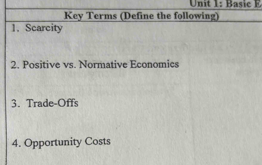 Basic E 
Key Terms (Define the following) 
1. Scarcity 
2. Positive vs. Normative Economics 
3. Trade-Offs 
4. Opportunity Costs