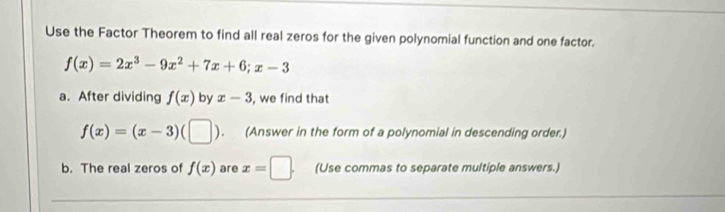 Use the Factor Theorem to find all real zeros for the given polynomial function and one factor.
f(x)=2x^3-9x^2+7x+6; x-3
a. After dividing f(x) by x-3 , we find that
f(x)=(x-3)(□ ). (Answer in the form of a polynomial in descending order.) 
b. The real zeros of f(x) are x=□. (Use commas to separate multiple answers.)