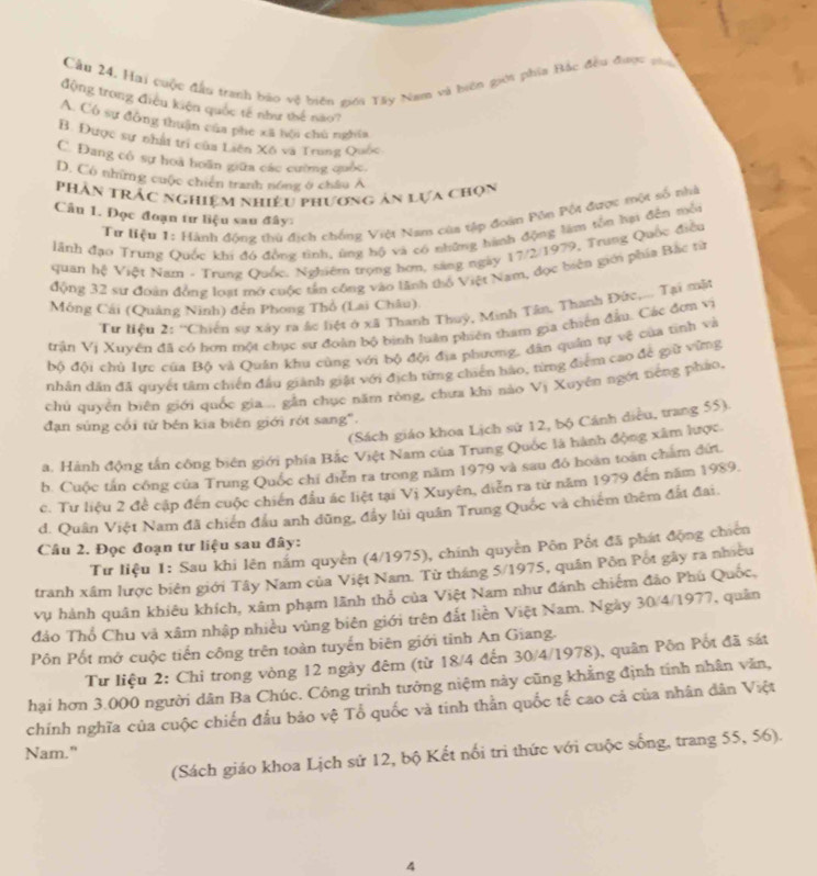 Cầu 24. Hai cuộc đầu tranh báo vệ biên giới Tây Nam và biến giới phía Bắc đều được vi
động trong điều kiện quốc tế như thể nao?
A. Có sự đông thuận của phe xã hội chú nghĩa
B. Được sự nhật trí của Liên Xô va Trung Quốc
C. Đang cô sự hoà hoãn giữa các cường quốc.
D. Có nhữmg cuộc chiến tranh nóng ở châu Á
Phần trắc nghiệm nhiêu phương ản lựa chọn
Câu 1. Đọc đoạn tư liệu sau đây:
Tư Hiệu 1: Hành động thủ địch chống Việt Nam cùa tập đoàn Pôn Pốt được tột số nhà
lãnh đạo Trung Quốc khi đó đồng tình, ủng hộ và có những hành động làm tồn hại đến môn
quan hệ Việt Nam - Trung Quốc. Nghiêm trọng hơn, sáng ngày 17/2/1979, Trung Quốc điều
động 32 sư đoạn đồng loạt mở cuộc tần công vào lãnh thổ Việt Nam, đọc biên giới phía Bắc từ
Mông Cái (Quảng Ninh) đến Phong Thổ (Lai Châu).
Tư liệu 2: ''Chiến sự xây ra ác liệt ở xã Thanh Thuý, Minh Tân, Thanh Đức,... Tại mật
trận Vị Xuyên đã có hơn một chục sư đoàn bộ bình luân phiên tham gia chiến đầu. Các đơn vị
bộ đội chủ lực của Bộ và Quân khu cùng với bộ đội địa phương, dân quân tự vệ của tinh và
nhân dân đã quyết tâm chiến đầu giành giật với địch từng chiến hào, từng điểm cao để giữ vừng
chủ quyền biên giới quốc gia... gần chục năm ròng, chưa khi nào Vị Xuyên ngới tiếng pháo,
(Sách giáo khoa Lịch sử 12, bộ Cánh diều, trang 55).
đạn súng cối từ bén kia biên giới rót sang".
a. Hành động tấn công biên giới phía Bắc Việt Nam của Trung Quốc là hành động xâm lược
b. Cuộc tấn công của Trung Quốc chí diễn ra trong năm 1979 và sau đô hoàn toàn chẩm đứi
c. Tư liệu 2 đề cập đến cuộc chiến đầu ác liệt tại Vị Xuyên, diễn ra từ năm 1979 đến năm 1989.
d. Quân Việt Nam đã chiến đầu anh dũng, đầy lùi quân Trung Quốc và chiếm thêm đất đai.
Câu 2. Đọc đoạn tư liệu sau đây:
Tư liệu 1: Sau khi lên nắm quyền (4/1975), chính quyền Pôn Pốt đã phát động chiến
tranh xâm lược biên giới Tây Nam của Việt Nam. Từ tháng 5/1975, quân Pồn Pot gây ra nhiều
vụ hành quân khiêu khích, xâm phạm lãnh thổ của Việt Nam như đánh chiếm đảo Phú Quốc,
đảo Thổ Chu và xâm nhập nhiều vùng biên giới trên đất liền Việt Nam. Ngày 30/4/1977, quân
Pôn Pốt mở cuộc tiến công trên toàn tuyến biên giới tỉnh An Giang.
Tư liệu 2: Chi trong vòng 12 ngày đêm (từ 18/4 đến 30/4/1978), quân Pôn Pốt đã sát
hại hơn 3.000 người dân Ba Chúc. Công trình tưởng niệm này cũng khẳng định tính nhân văn,
chính nghĩa của cuộc chiến đấu bảo vệ Tổ quốc và tinh thằn quốc tế cao cá của nhân dân Việt
Nam."
(Sách giáo khoa Lịch sứ 12, bộ Kết nổi trì thức với cuộc sống, trang 55, 56).
4