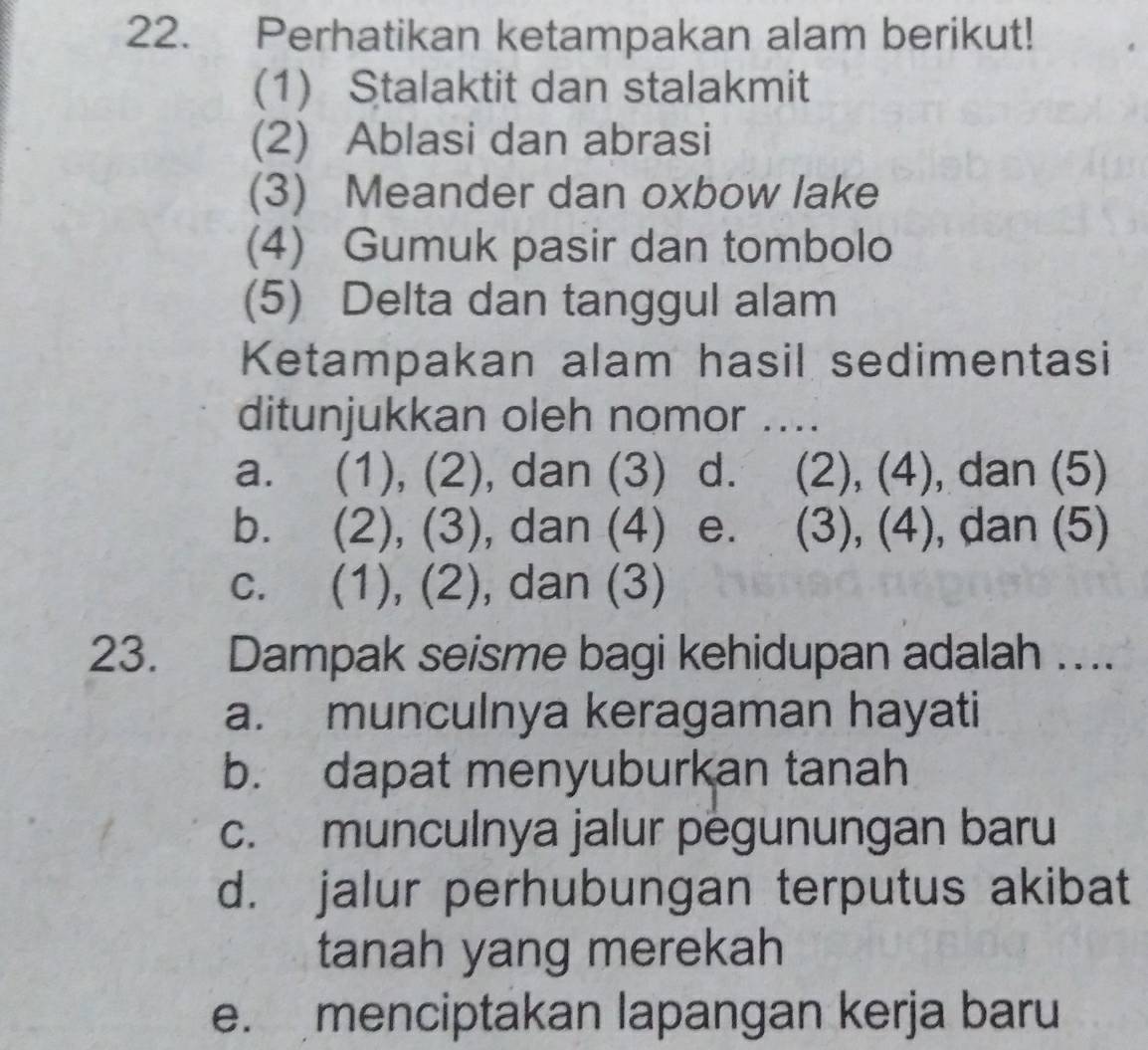 Perhatikan ketampakan alam berikut!
(1) Stalaktit dan stalakmit
(2) Ablasi dan abrasi
(3) Meander dan oxbow lake
(4) Gumuk pasir dan tombolo
(5) Delta dan tanggul alam
Ketampakan alam hasil sedimentasi
ditunjukkan oleh nomor ....
a. (1), (2), dan (3) d. (2), (4), dan (5)
b. (2), (3), dan (4) e. (3), (4), dan (5)
c. (1), (2), dan (3)
23. Dampak seisme bagi kehidupan adalah ….
a. munculnya keragaman hayati
b. dapat menyuburkan tanah
c. munculnya jalur pegunungan baru
d. jalur perhubungan terputus akibat
tanah yang merekah
e. menciptakan lapangan kerja baru