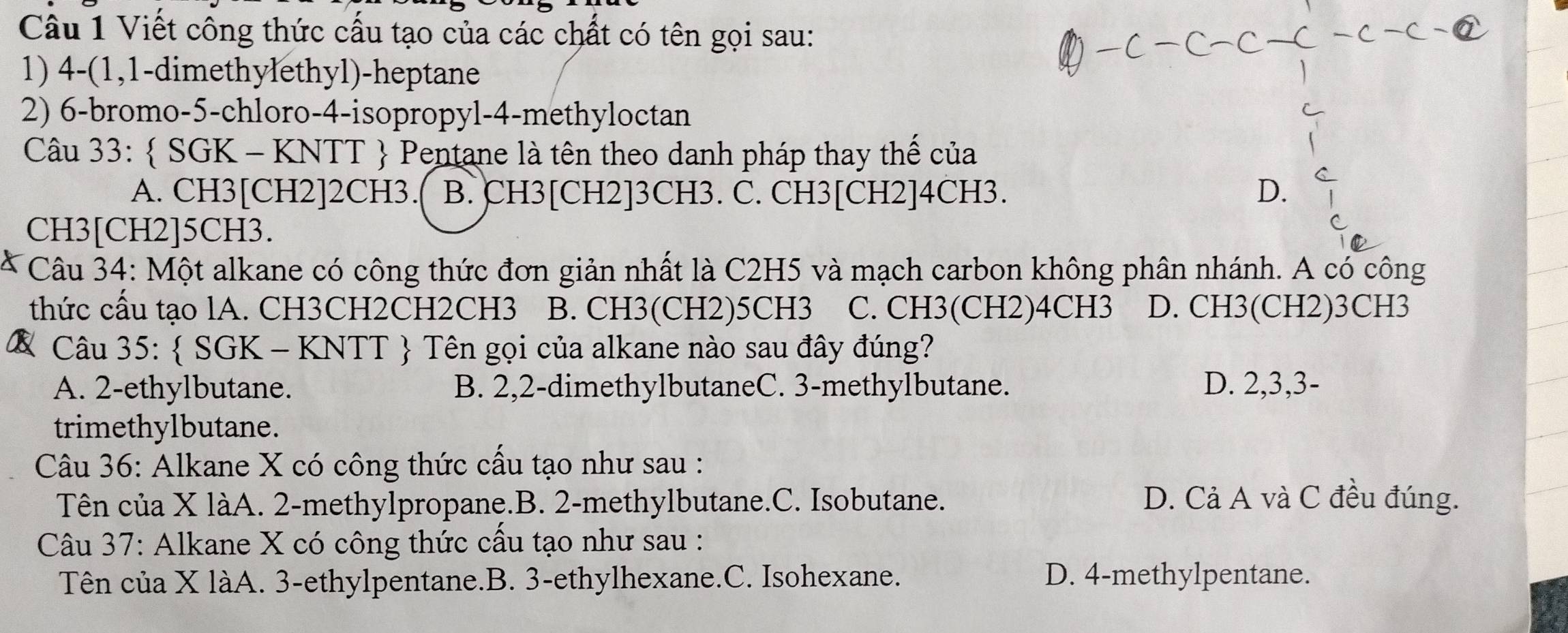 Viết công thức cấu tạo của các chất có tên gọi sau:
1) 4 -(1,1-dimethylethyl)-heptane
2) 6 -bromo -5 -chloro- 4 -isopropyl -4 -methyloctan
Câu 33:  SGK - KNTT  Pentane là tên theo danh pháp thay thế của
A. CH3 [CH2] 2CH3. B. CH3 [CH2] 3CH3. C. CH3 [CH2] 4CH3. D.
CH3 [CH2] 5CH3.
Câu 34: Một alkane có công thức đơn giản nhất là C2H5 và mạch carbon không phân nhánh. A có công
thức cầu tạo lA. CH3CH2CH2CH3 B. CH3(CH2)5CH3 C. CH3(CH2)4CH3 D. CH3(CH2)3CH3
& Câu 35:  SGK - KNTT  Tên gọi của alkane nào sau đây đúng?
A. 2 -ethylbutane. B. 2, 2 -dimethylbutaneC. 3 -methylbutane. D. 2, 3, 3 -
trimethylbutane.
Câu 36: Alkane X có công thức cầu tạo như sau :
Tên của X làA. 2 -methylpropane.B. 2 -methylbutane.C. Isobutane. D. Cả A và C đều đúng.
Câu 37: Alkane X có công thức cầu tạo như sau :
Tên của X làA. 3 -ethylpentane.B. 3 -ethylhexane.C. Isohexane. D. 4 -methylpentane.