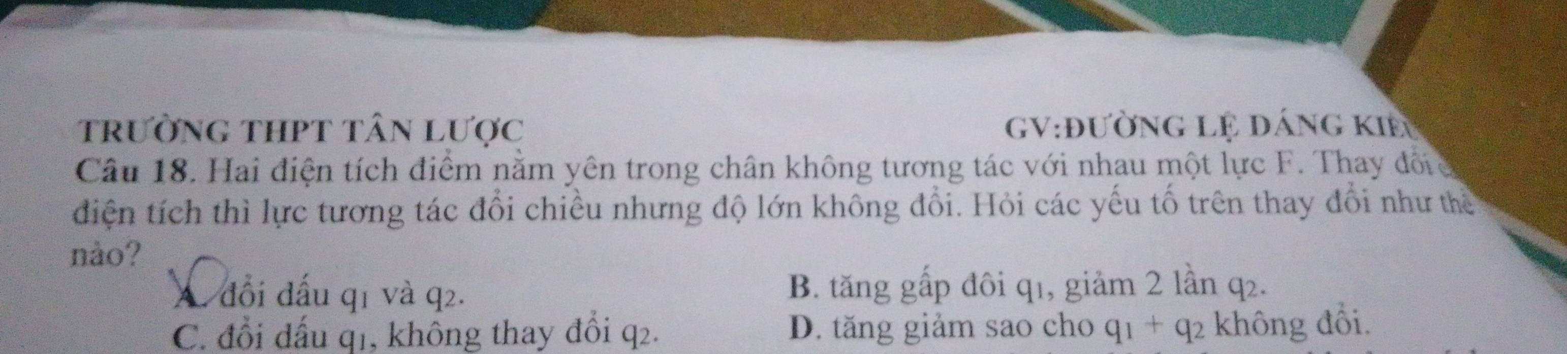 trường thPT tân Lược GV:đườnG lệ đÁng kIề
Câu 18. Hai điện tích điểm nằm yên trong chân không tương tác với nhau một lực F. Thay đốic
điện tích thì lực tương tác đổi chiều nhưng độ lớn không đổi. Hỏi các yếu tố trên thay đổi như thể
nào?
A. đổi đấu q1 và q2. B. tăng gấp đôi q1, giảm 2 lần q₂.
C. đổi đấu q1, không thay đổi q2. D. tăng giảm sao cho q_1+q_2 không đổi.