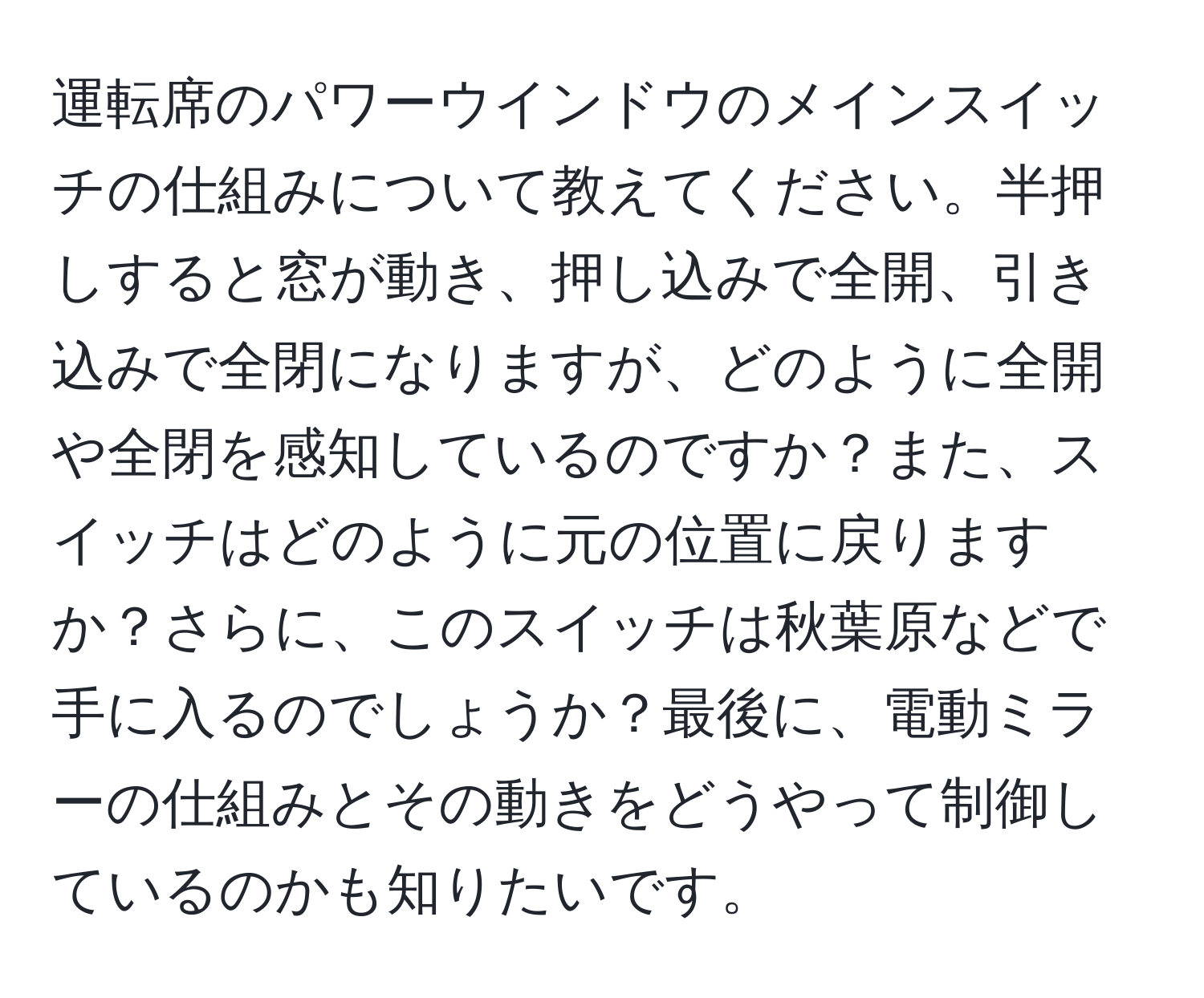 運転席のパワーウインドウのメインスイッチの仕組みについて教えてください。半押しすると窓が動き、押し込みで全開、引き込みで全閉になりますが、どのように全開や全閉を感知しているのですか？また、スイッチはどのように元の位置に戻りますか？さらに、このスイッチは秋葉原などで手に入るのでしょうか？最後に、電動ミラーの仕組みとその動きをどうやって制御しているのかも知りたいです。