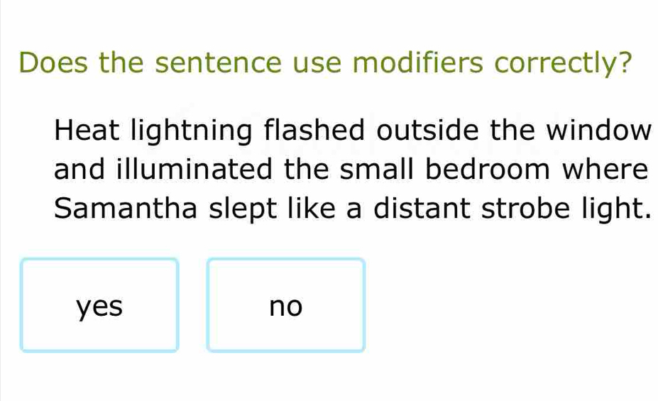 Does the sentence use modifiers correctly?
Heat lightning flashed outside the window
and illuminated the small bedroom where
Samantha slept like a distant strobe light.
yes no