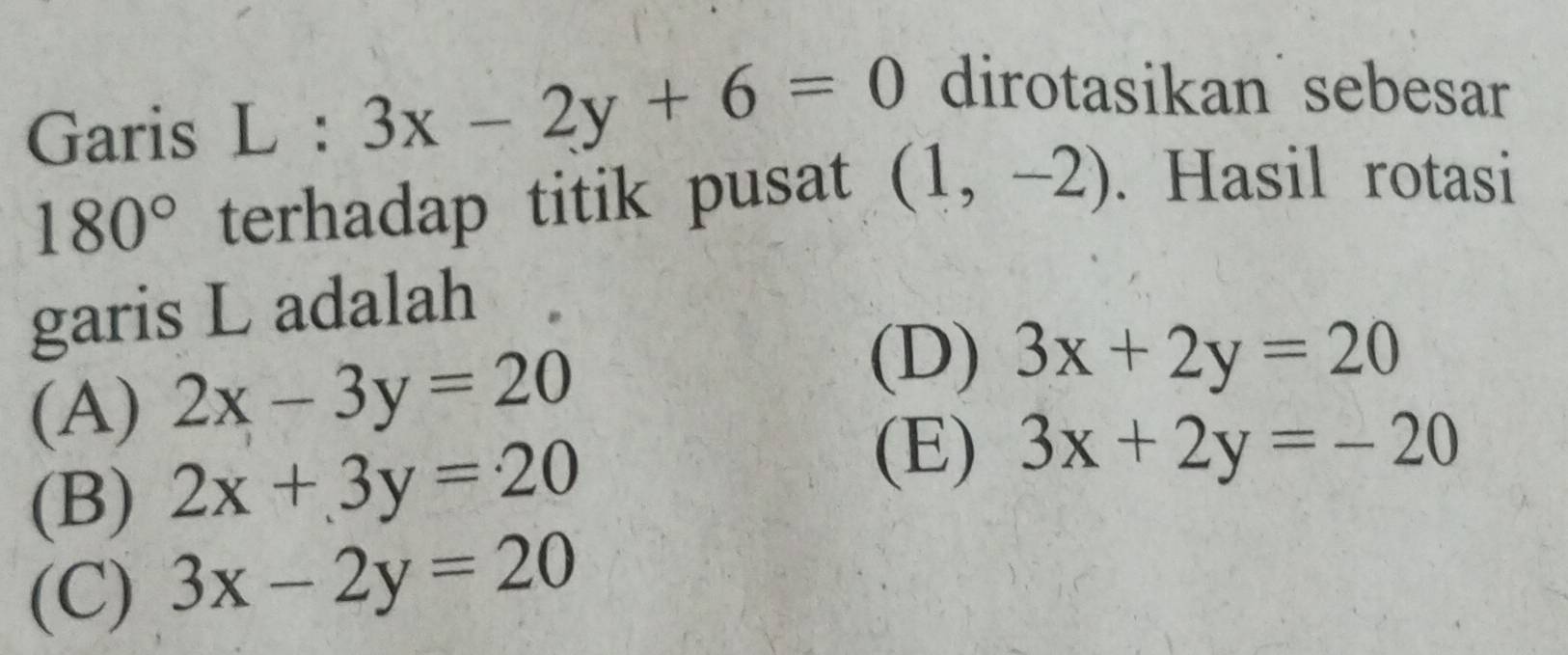 Garis L : 3x-2y+6=0 dirotasikan sebesar
180° terhadap titik pusat (1,-2). Hasil rotasi
garis L adalah
(A) 2x-3y=20
(D) 3x+2y=20
(B) 2x+3y=20
(E) 3x+2y=-20
(C) 3x-2y=20