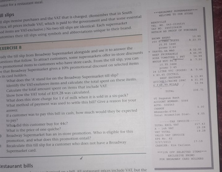 voice for a restaurant meal.
ill slips
l slips itemise purchases and the VAT that is charged. (Remember that in South ***BROaDwaY SUPERMArKeT***
frica, all prices include VAT, which is paid to the government and that some essential WELCOME TO OUR STORE
od items are VAT-exclusive.) No two till slips are identical. Each supermarket BERGVI LLE
stomises their till slips using symbols and abbreviations unique to their brand. VAT NO. 2440104428 TEL、 NO. 043-2334535
RETAIN AS PROOF OF PURCHASE
10.80
250 @ CHOC PUFFS A 23.35
EXERCISE 8 BROWN BREAD
25,95 leaa
udy the till slip from Broadway Supermarket alongside and use it to answer the
A
uestions that follow. To attract customers, some supermarkets offer in-store discounts TRAVEL SA MAG BEEF FRIKKADELS promo 2,60 A 32.95 46.99
A
n promotional items to customers who have store cards. From the till slip, you can ROSA TOMATOES 1 PKT 14.99
e that Broadway Supermarket gives a 10% promotional discount on selected items WHOLE NUT 90 G 10.95 lean 7.50
its card holders. promo 3.45 A 0.44
What does the ‘A’ stand for on the Broadway Supermarket till slip? 4 ⑧3,45 COCTAIL 24 LITRE VTC (FOODS
Identify the VAT-exclusive items and calculate the total spent on these items. Beef Sausage A 13.80
Calculate the total amount spent on items that include VAT. 6 P ⑧8,99 MILK) QUICHE L/RAINE 2PAC A 31.95 53.94
Show how the VAT total of R19,28 was calculated. TOTAL 236.71
What does this store charge for 1€ of milk when it is sold in a six-pack?
VT Pegasus Bank
What method of payment was used to settle this bill? Give a reason for your ACCOUNT NUMBER ： 5 0 66
answer. CHANGE AUTH ： 5 0 6 5 43
If a customer was to pay this bill in cash, how much would they be expected BRewards:6756 g.00
to pay? Total Promotion Disc: 6.05
What did this customer buy for 44c? --==--TAX INVOICE-===--
What is the price of one quiche? TOTAL EXCL VAT 217.43 19.2B
Broadway Supermarket has an in-store promotion. Who is eligible for this VAT TOTAL A - 14½ VAT 19.28
promotion, and what does this promotion entail? EPS No. 62 VALID VAT INVOICE
1 Recalculate this till slip for a customer who does not have a Broadway 5/07/ 2013 17:19
Supermarket card.  CASHIER: Kim Carlson
 ★ * 10% OFF SELECTED ITEMS***
EXCLUSIVE PROMO
FOR BROADWAY CARD HOLDERS
Restaurant bills
All restaurant prices include VAT, but the