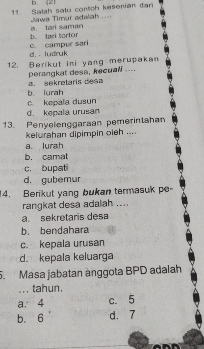 b. (2)
11. Salah satu contoh kesenian dari
Jawa Timur adalah ....
a. tari saman
b. tari tortor
c. campur sari
d. . ludruk
12. Berikut ini yang merupakan
perangkat desa, kecuali ....
a. sekretaris desa
b. lurah
c. kepala dusun
d. kepala urusan
13. Penyelenggaraan pemerintahan
kelurahan dipimpin oleh ....
a. lurah
b. camat
c. bupati
d. gubernur
4. Berikut yang bukan termasuk pe-
rangkat desa adalah ....
a. sekretaris desa
b. bendahara
c. kepala urusan
d. kepala keluarga
5. Masa jabatan anggota BPD adalah
... tahun.
a. 4 c. 5
b. 6 d. 7